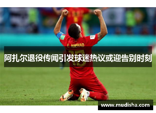 阿扎尔退役传闻引发球迷热议或迎告别时刻